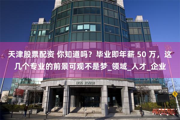 天津股票配资 你知道吗？毕业即年薪 50 万，这几个专业的前景可观不是梦_领域_