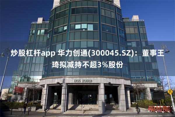 炒股杠杆app 华力创通(300045.SZ)：董事王琦拟减持不超3%股份