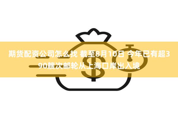 期货配资公司怎么找 截至8月10日 今年已有超390艘次邮轮从上海口岸出入境