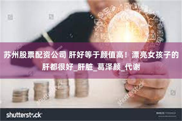 苏州股票配资公司 肝好等于颜值高！漂亮女孩子的肝都很好_肝脏_葛泽颜_代谢