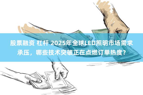 股票融资 杠杆 2025年全球LED照明市场需求承压，哪些技术突破正在点燃订单热