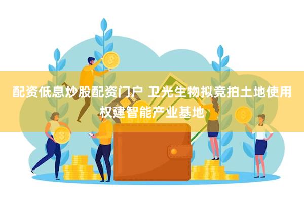 配资低息炒股配资门户 卫光生物拟竞拍土地使用权建智能产业基地