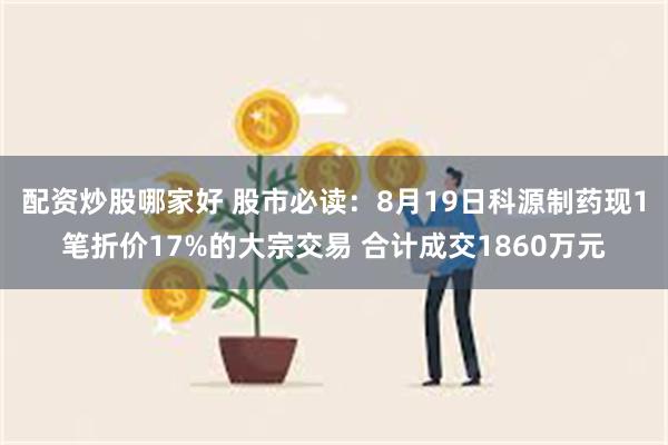 配资炒股哪家好 股市必读：8月19日科源制药现1笔折价17%的大宗交易 合计成交
