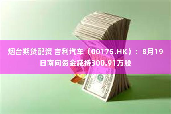 烟台期货配资 吉利汽车（00175.HK）：8月19日南向资金减持300.91万