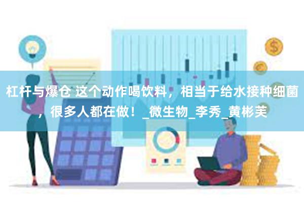 杠杆与爆仓 这个动作喝饮料，相当于给水接种细菌，很多人都在做！_微生物_李秀_黄