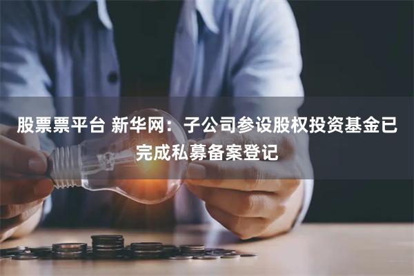 股票票平台 新华网：子公司参设股权投资基金已完成私募备案登记