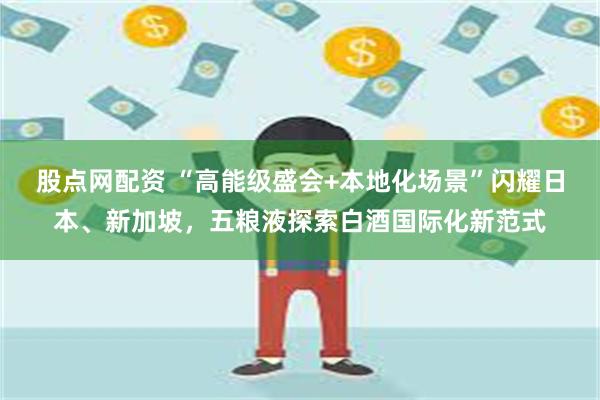 股点网配资 “高能级盛会+本地化场景”闪耀日本、新加坡，五粮液探索白酒国际化新范
