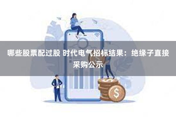 哪些股票配过股 时代电气招标结果：绝缘子直接采购公示