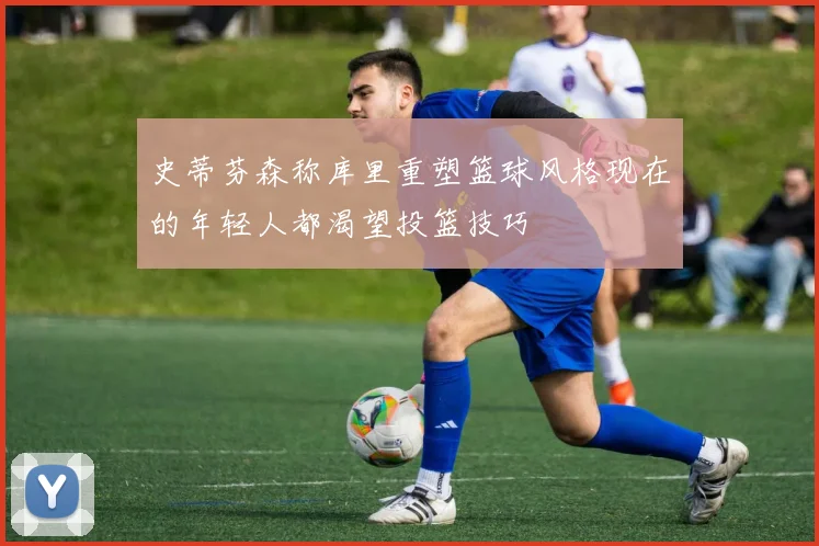 史蒂芬森称库里重塑篮球风格现在的年轻人都渴望投篮技巧