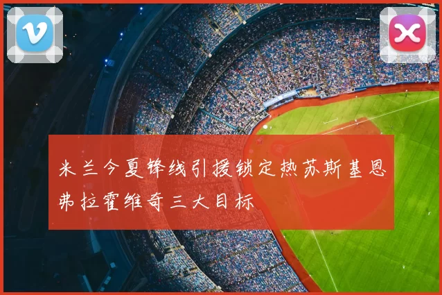 米兰今夏锋线引援锁定热苏斯基恩弗拉霍维奇三大目标