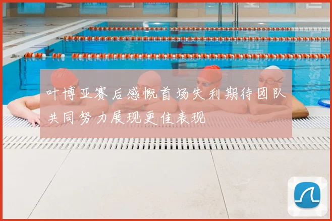 叶博亚赛后感慨首场失利期待团队共同努力展现更佳表现