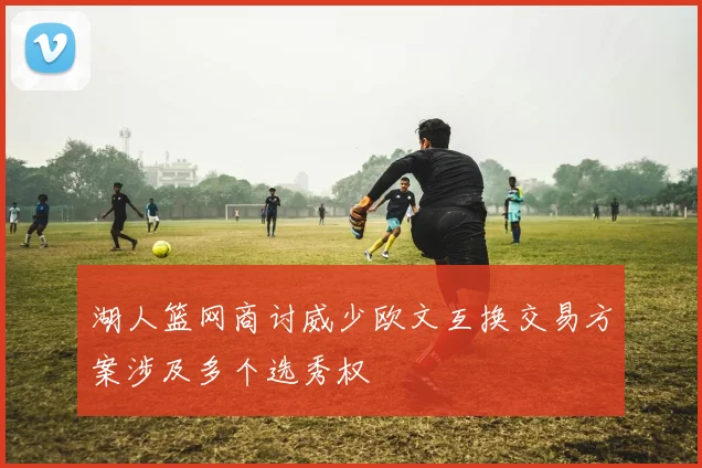 湖人篮网商讨威少欧文互换交易方案涉及多个选秀权