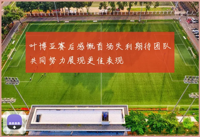 叶博亚赛后感慨首场失利期待团队共同努力展现更佳表现