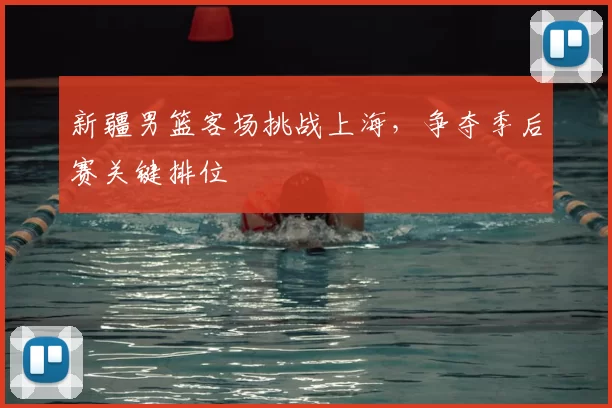 新疆男篮客场挑战上海，争夺季后赛关键排位