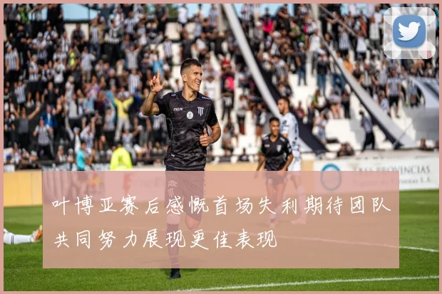 叶博亚赛后感慨首场失利期待团队共同努力展现更佳表现