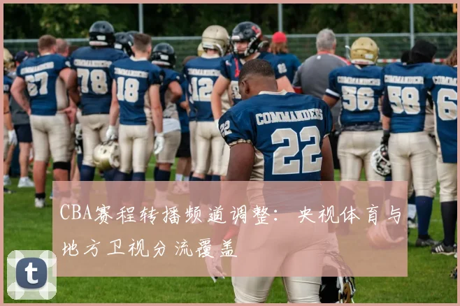 CBA赛程转播频道调整:央视体育与地方卫视分流覆盖
