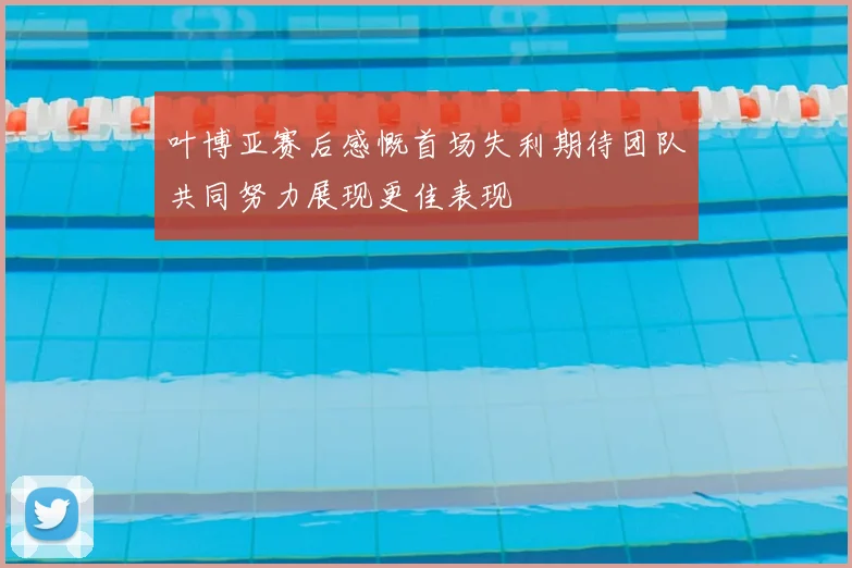 叶博亚赛后感慨首场失利期待团队共同努力展现更佳表现