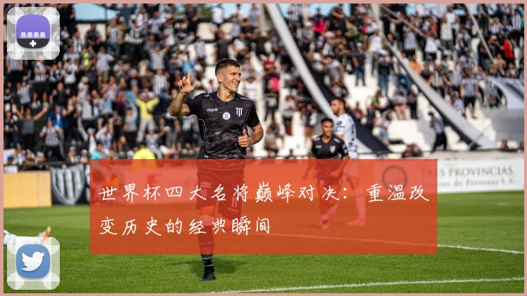 世界杯四大名将巅峰对决：重温改变历史的经典瞬间