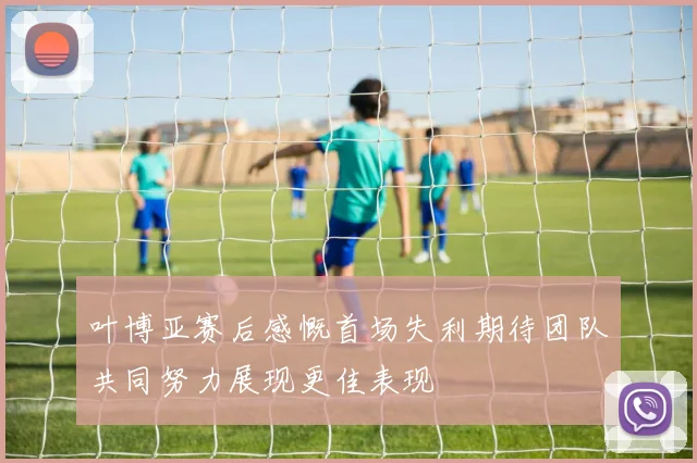 叶博亚赛后感慨首场失利期待团队共同努力展现更佳表现