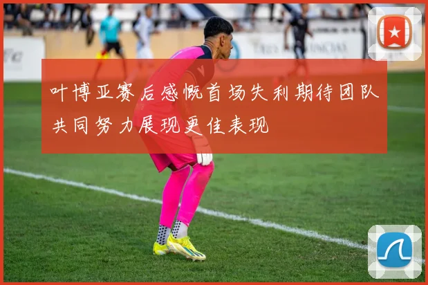 叶博亚赛后感慨首场失利期待团队共同努力展现更佳表现