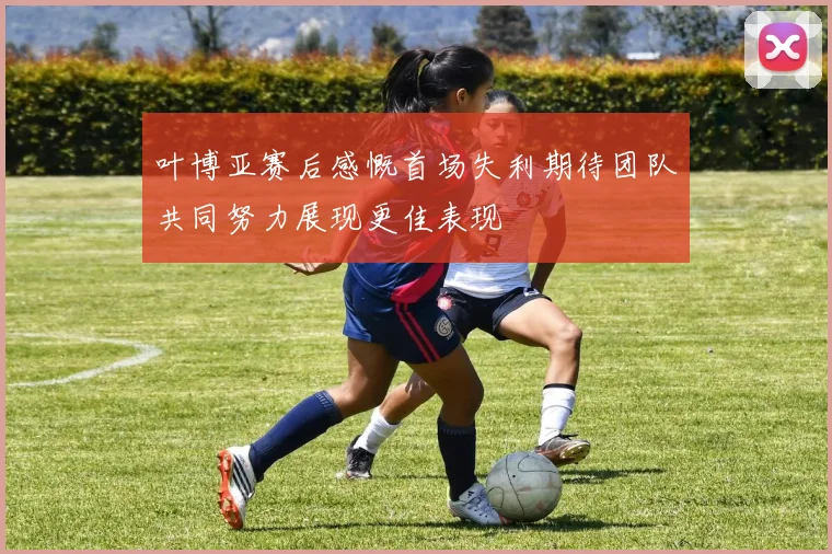 叶博亚赛后感慨首场失利期待团队共同努力展现更佳表现