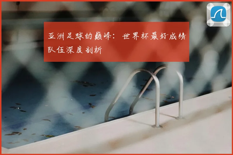 亚洲足球的巅峰:世界杯最好成绩队伍深度剖析