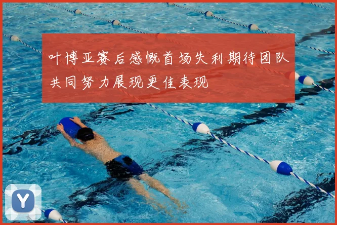 叶博亚赛后感慨首场失利期待团队共同努力展现更佳表现