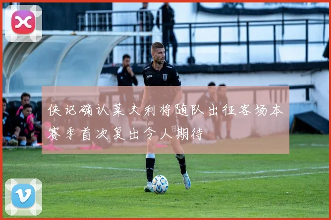 侠记确认莱夫利将随队出征客场本赛季首次复出令人期待