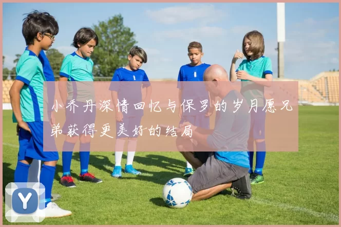 小乔丹深情回忆与保罗的岁月愿兄弟获得更美好的结局
