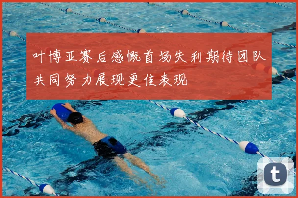 叶博亚赛后感慨首场失利期待团队共同努力展现更佳表现