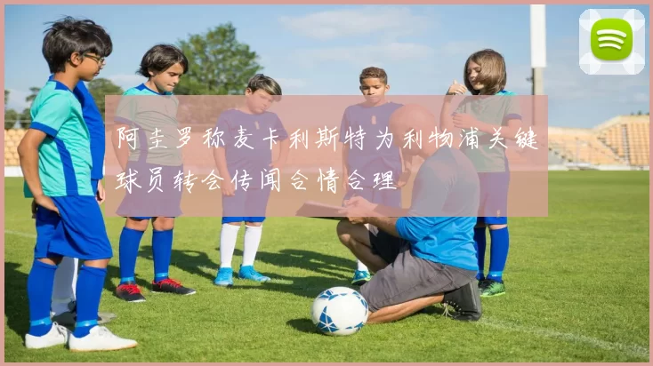 阿圭罗称麦卡利斯特为利物浦关键球员转会传闻合情合理