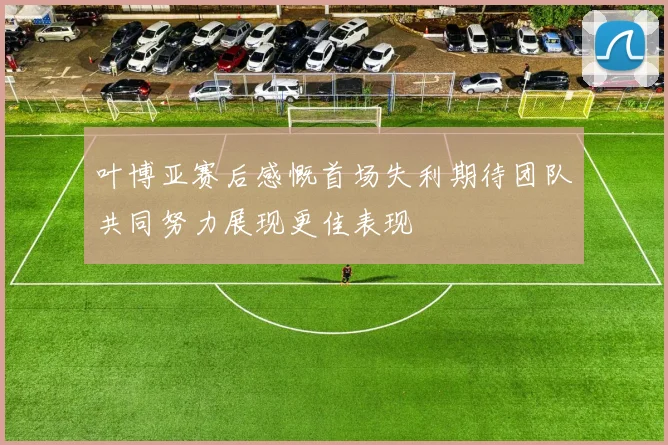 叶博亚赛后感慨首场失利期待团队共同努力展现更佳表现