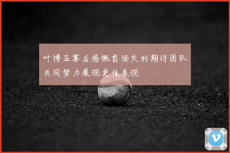 叶博亚赛后感慨首场失利期待团队共同努力展现更佳表现
