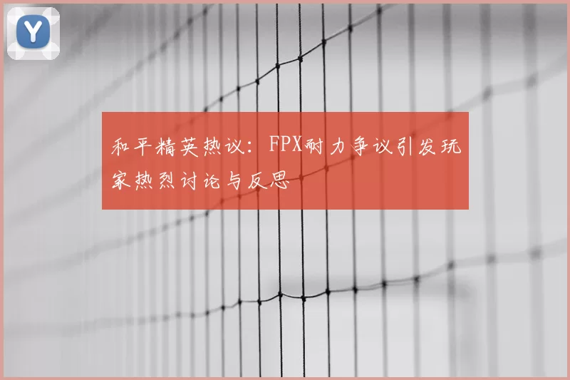 和平精英热议：FPX耐力争议引发玩家热烈讨论与反思