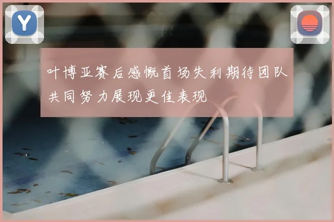 叶博亚赛后感慨首场失利期待团队共同努力展现更佳表现