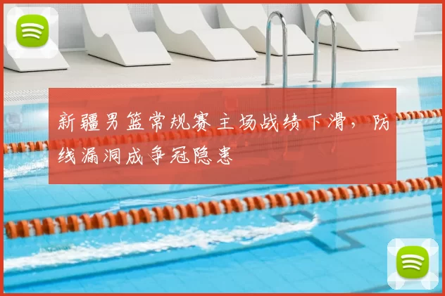 新疆男篮常规赛主场战绩下滑，防线漏洞成争冠隐患