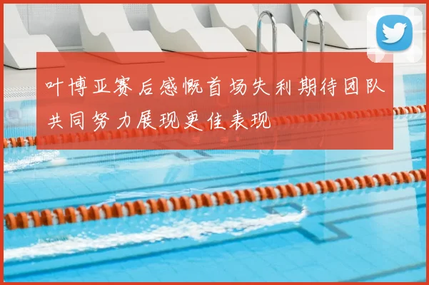 叶博亚赛后感慨首场失利期待团队共同努力展现更佳表现