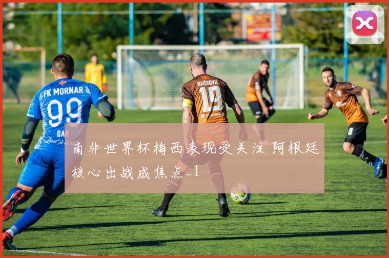 南非世界杯梅西表现受关注 阿根廷核心出战成焦点_1