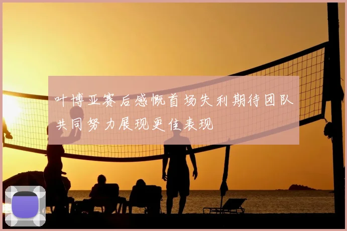 叶博亚赛后感慨首场失利期待团队共同努力展现更佳表现