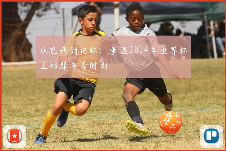从巴西到记忆:重温2014年世界杯上的摩洛哥时刻