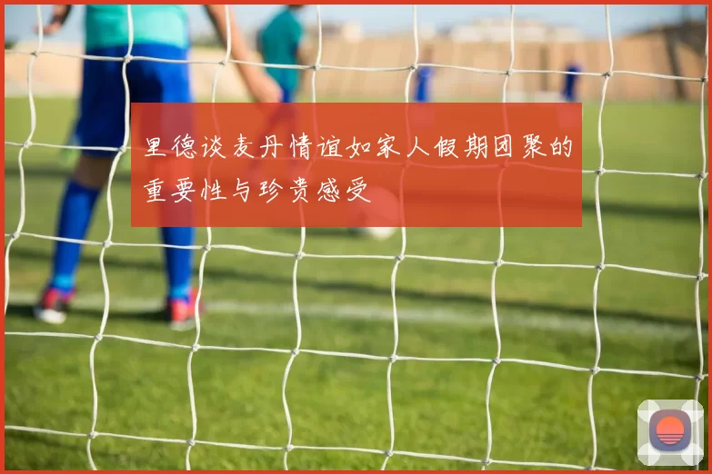 里德谈麦丹情谊如家人假期团聚的重要性与珍贵感受