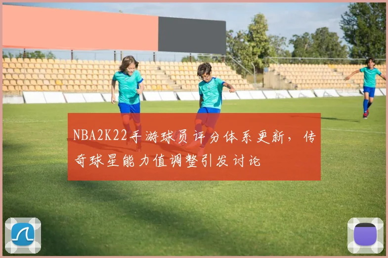 NBA2K22手游球员评分体系更新，传奇球星能力值调整引发讨论