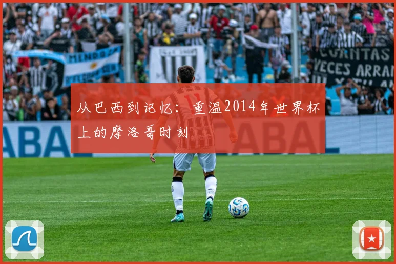 从巴西到记忆:重温2014年世界杯上的摩洛哥时刻