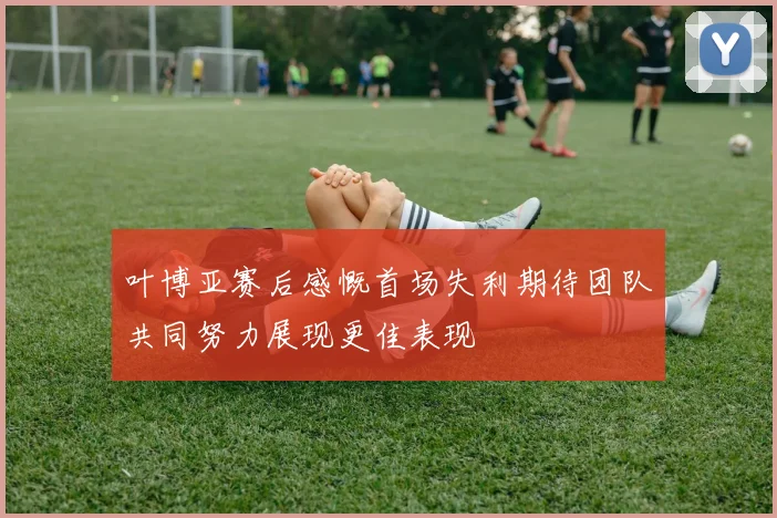 叶博亚赛后感慨首场失利期待团队共同努力展现更佳表现