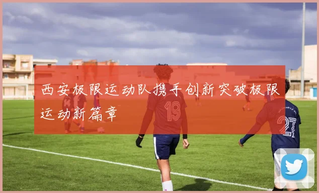 西安极限运动队携手创新突破极限运动新篇章