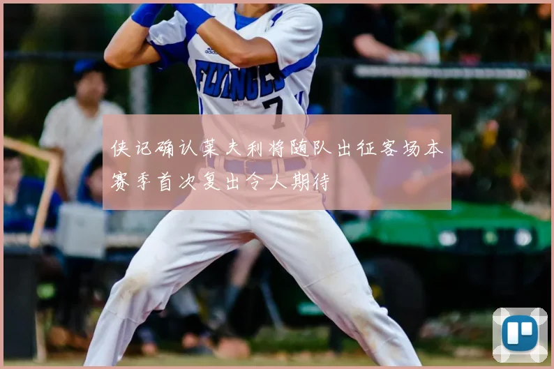 侠记确认莱夫利将随队出征客场本赛季首次复出令人期待