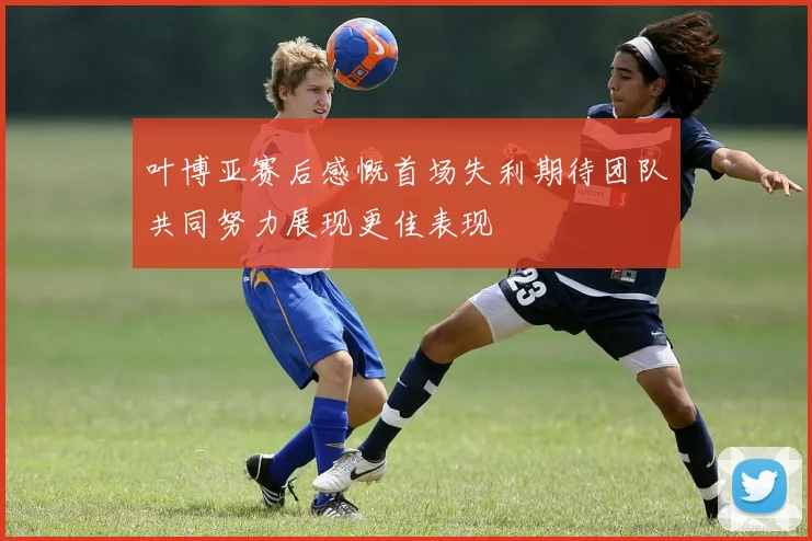 叶博亚赛后感慨首场失利期待团队共同努力展现更佳表现