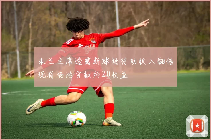 米兰主席透露新球场将助收入翻倍现有场地贡献约20收益