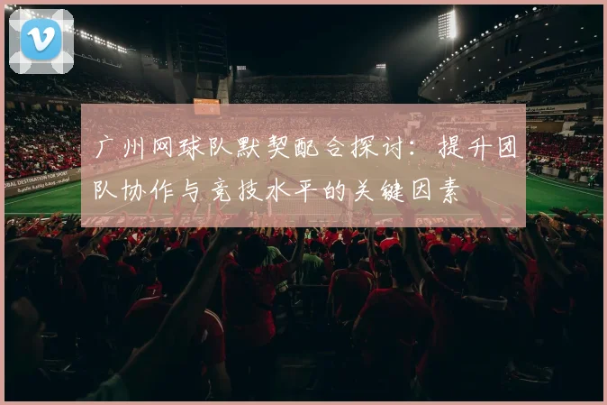 广州网球队默契配合探讨:提升团队协作与竞技水平的关键因素