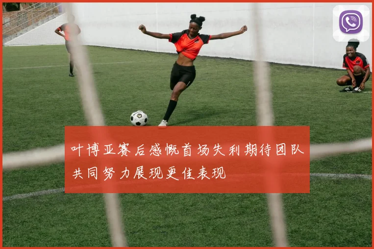 叶博亚赛后感慨首场失利期待团队共同努力展现更佳表现